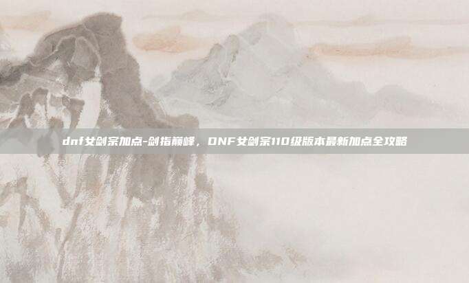 dnf女剑宗加点-剑指巅峰,DNF女剑宗110级版本最新加点全攻略