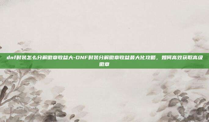 dnf时装怎么分解徽章收益大-DNF时装分解徽章收益最大化攻略，如何高效获取高级徽章