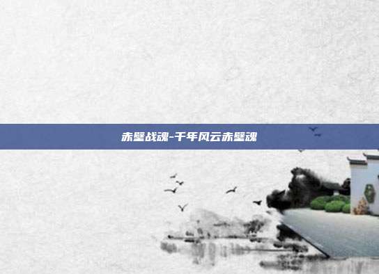 赤壁战魂-千年风云赤壁魂