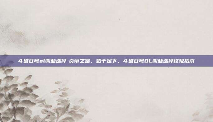 斗破苍穹ol职业选择-炎帝之路，始于足下，斗破苍穹OL职业选择终极指南