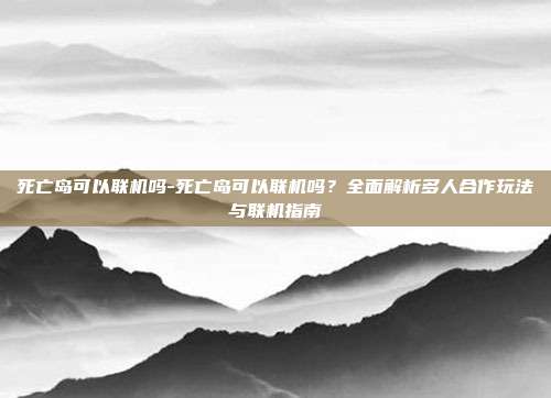 死亡岛可以联机吗-死亡岛可以联机吗?全面解析多人合作玩法与联机指南