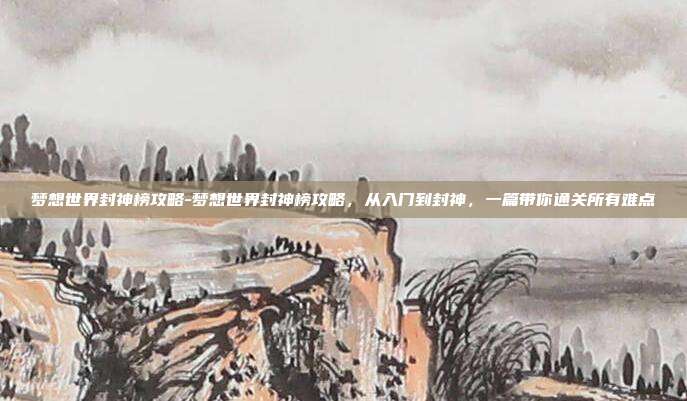 梦想世界封神榜攻略-梦想世界封神榜攻略,从入门到封神,一篇带你通关所有难点