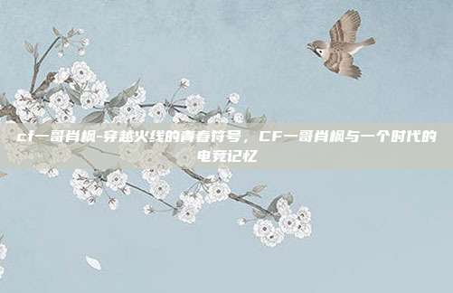 cf一哥肖枫-穿越火线的青春符号,CF一哥肖枫与一个时代的电竞记忆
