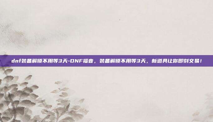 dnf装备解锁不用等3天-DNF福音，装备解锁不用等3天，新道具让你即刻交易！
