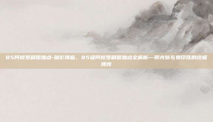 85阿修罗刷图加点-暗影降临,85级阿修罗刷图加点全解析—邪光斩与鬼印珠的终极博弈