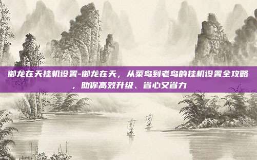 御龙在天挂机设置-御龙在天,从菜鸟到老鸟的挂机设置全攻略,助你高效升级、省心又省力