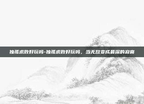 独孤求败好玩吗-独孤求败好玩吗,当无敌变成最深的寂寞
