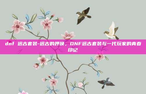 dnf 远古套装-远古的呼唤,DNF远古套装与一代玩家的青春印记