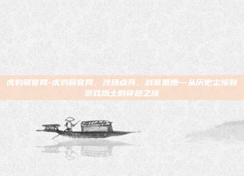 虎豹骑官网-虎豹骑官网,沙场点兵,战意重燃—从历史尘埃到游戏热土的穿越之旅