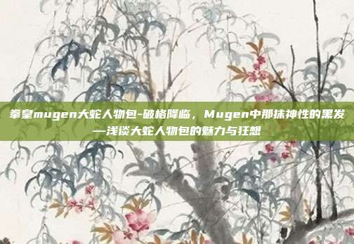 拳皇mugen大蛇人物包-破格降临,Mugen中那抹神性的黑发—浅谈大蛇人物包的魅力与狂想