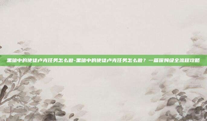 黑暗中的使徒卢克任务怎么做-黑暗中的使徒卢克任务怎么做?一篇保姆级全流程攻略