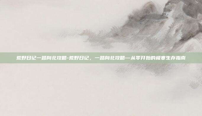 荒野日记一路向北攻略-荒野日记,一路向北攻略—从零开始的极寒生存指南