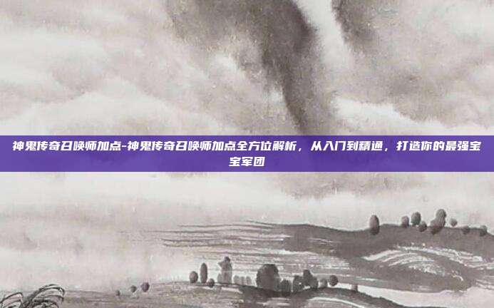 神鬼传奇召唤师加点-神鬼传奇召唤师加点全方位解析,从入门到精通,打造你的最强宝宝军团