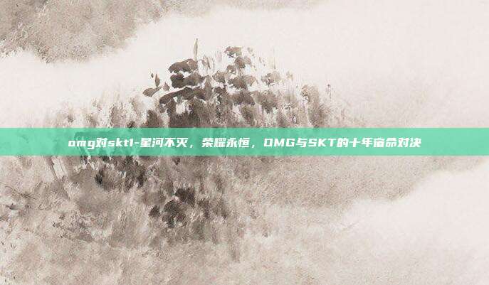 omg对skt1-星河不灭,荣耀永恒,OMG与SKT的十年宿命对决