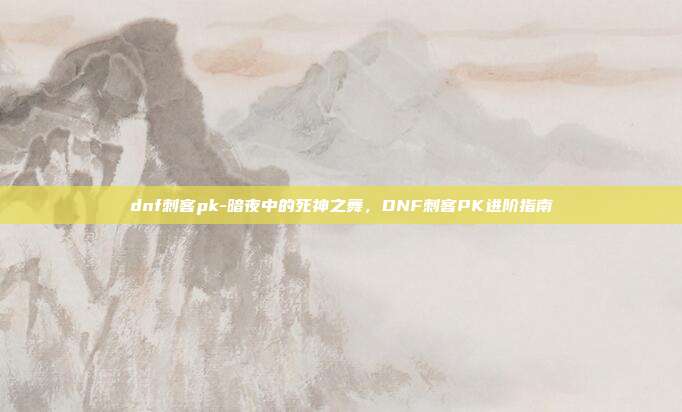 dnf刺客pk-暗夜中的死神之舞，DNF刺客PK进阶指南