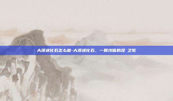 大漠进化石怎么做-大漠进化石，一颗沙砾的涅槃之歌