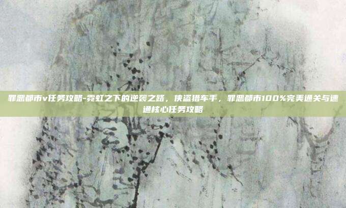 罪恶都市v任务攻略-霓虹之下的逆袭之路,侠盗猎车手,罪恶都市100%完美通关与速通核心任务攻略