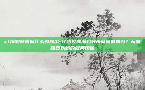 cf海豹突击队什么时候出-穿越火线海豹突击队何时回归?玩家翘首以盼的经典角色