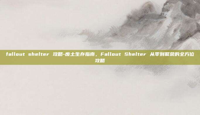 fallout shelter 攻略-废土生存指南,Fallout Shelter 从零到繁荣的全方位攻略