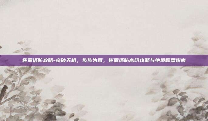 迷雾塔防攻略-窥破天机，步步为营，迷雾塔防高阶攻略与绝境翻盘指南