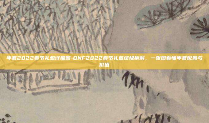 年套2022春节礼包详细图-DNF2022春节礼包终极拆解，一张图看懂年套配置与价值