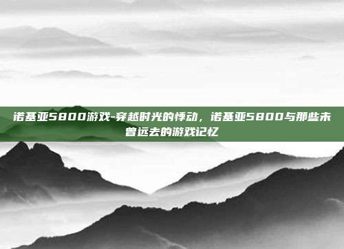 诺基亚5800游戏-穿越时光的悸动,诺基亚5800与那些未曾远去的游戏记忆