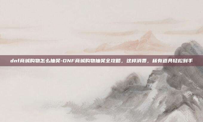 dnf商城购物怎么抽奖-DNF商城购物抽奖全攻略，这样消费，稀有道具轻松到手