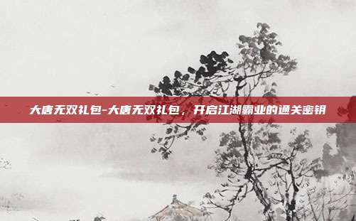 大唐无双礼包-大唐无双礼包,开启江湖霸业的通关密钥