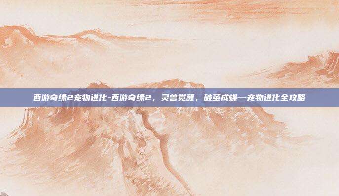 西游奇缘2宠物进化-西游奇缘2，灵兽觉醒，破茧成蝶—宠物进化全攻略