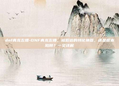 dnf青龙左槽-DNF青龙左槽,被低估的特化神器,还是版本陷阱?一文详解