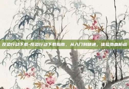反恐行动下载-反恐行动下载指南,从入门到精通,体验热血枪战