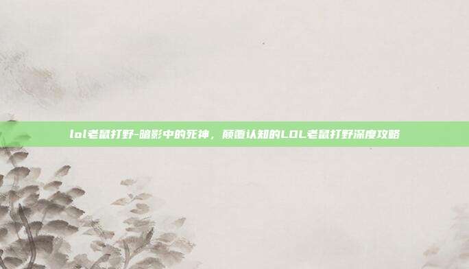 lol老鼠打野-暗影中的死神，颠覆认知的LOL老鼠打野深度攻略