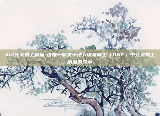 dnf死灵术士刷图-这是一篇关于地下城与勇士（DNF）中死灵术士刷图的文章