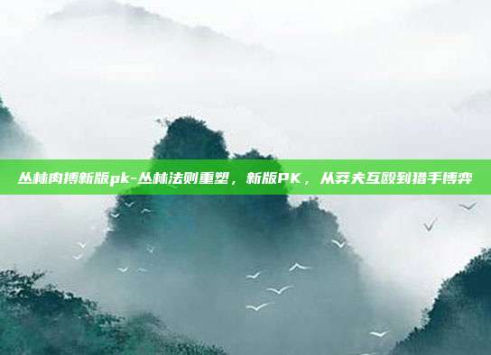 丛林肉搏新版pk-丛林法则重塑,新版PK,从莽夫互殴到猎手博弈