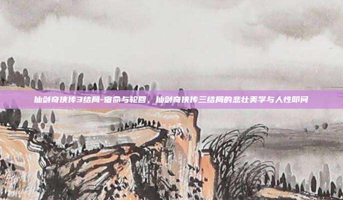 仙剑奇侠传3结局-宿命与轮回,仙剑奇侠传三结局的悲壮美学与人性叩问