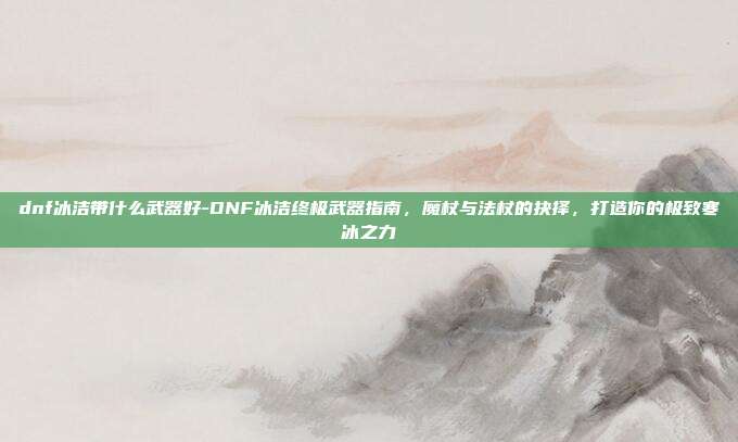dnf冰洁带什么武器好-DNF冰洁终极武器指南，魔杖与法杖的抉择，打造你的极致寒冰之力