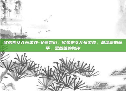 欧弟抱女儿玩游戏-父爱如山,欧弟抱女儿玩游戏,最温暖的童年,是爸爸的陪伴