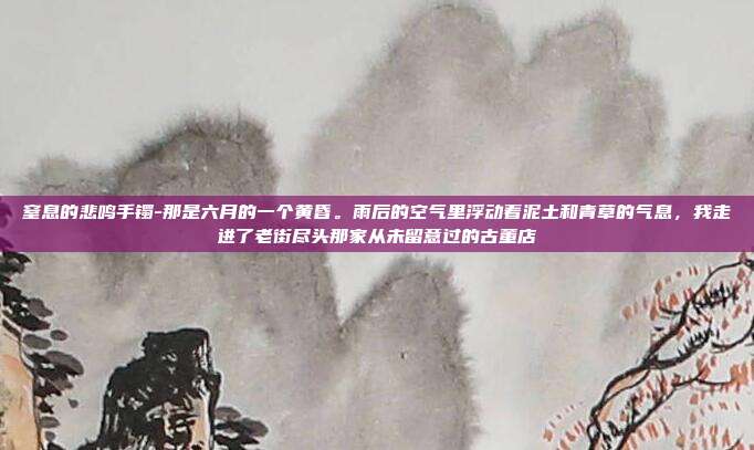 窒息的悲鸣手镯-那是六月的一个黄昏。雨后的空气里浮动着泥土和青草的气息,我走进了老街尽头那家从未留意过的古董店