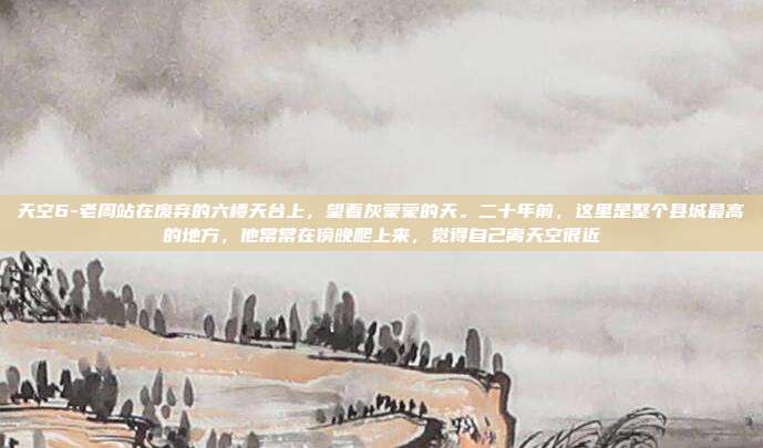 天空6-老周站在废弃的六楼天台上,望着灰蒙蒙的天。二十年前,这里是整个县城最高的地方,他常常在傍晚爬上来,觉得自己离天空很近