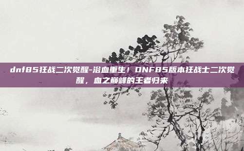 dnf85狂战二次觉醒-浴血重生!DNF85版本狂战士二次觉醒,血之巅峰的王者归来