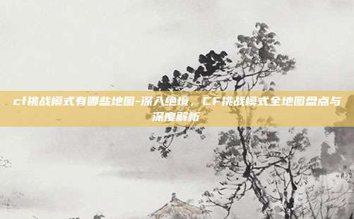 cf挑战模式有哪些地图-深入绝境，CF挑战模式全地图盘点与深度解析