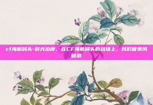 cf海航码头-时光泊岸,在CF海航码头的战场上,我们曾乘风破浪