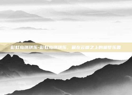 彩虹岛琪琪乐-彩虹岛琪琪乐,藏在云端之上的童梦乐园
