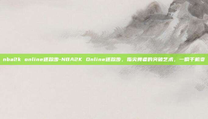 nba2k online迷踪步-NBA2K Online迷踪步,指尖舞者的突破艺术,一瞬千机变