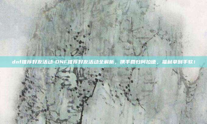 dnf推荐好友活动-DNF推荐好友活动全解析,携手回归阿拉德,福利拿到手软!