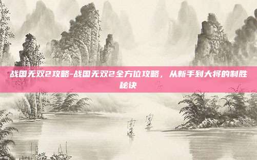 战国无双2攻略-战国无双2全方位攻略,从新手到大将的制胜秘诀