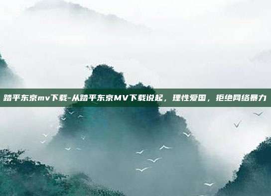 踏平东京mv下载-从踏平东京MV下载说起，理性爱国，拒绝网络暴力