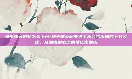 和平精英职业怎么上分-和平精英职业选手不会告诉你的上分公式，从战术到心态的系统化训练