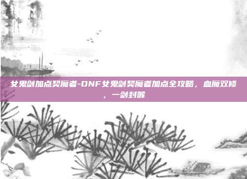 女鬼剑加点契魔者-DNF女鬼剑契魔者加点全攻略,血魔双修,一剑封喉