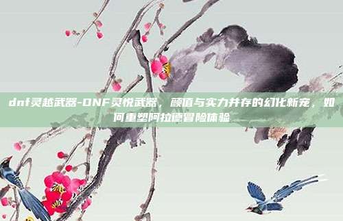 dnf灵越武器-DNF灵悦武器,颜值与实力并存的幻化新宠,如何重塑阿拉德冒险体验